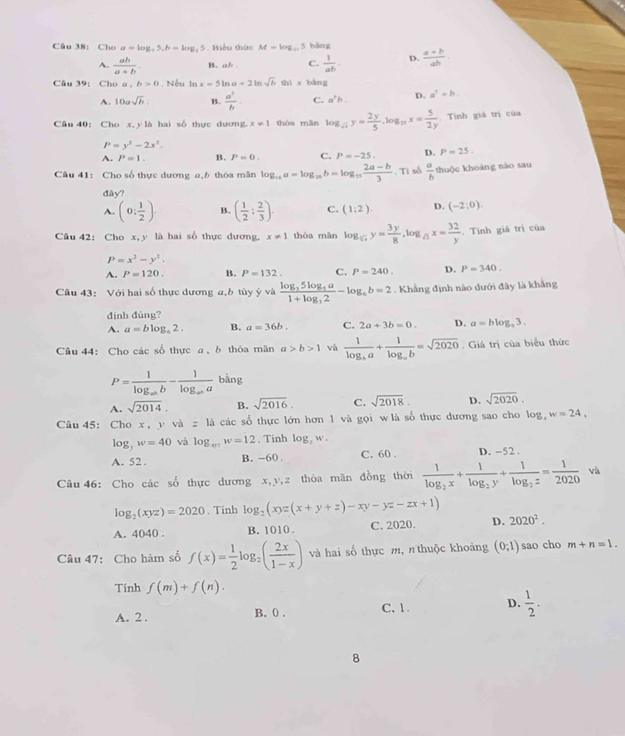 Cho a=log ,5,b=log _35. Biểu thức M=log _21 5 bảng
A.  ab/a+b . B. ab .
C.  1/ab ·
D.  (a+b)/ab .
Câu 39: Cho a, b>0. Nếu in x=5ln a+2ln sqrt(b) thì x bằng
A. 10asqrt(b). B.  a^5/b - C. a^5b.
D. a^5+b.
Câu 40: Cho x,y là hai số thực dương. x!= 1 thòa mǎn log _sqrt(x)y= 2y/5 ,log _2xx= 5/2y . Tính giả trị của
P=y^2-2x^2.
A. P=1. B. P=0. C. P=-25. D. P=25.
Câu 41: Cho số thực dương a,b thỏa mãn log _16a=log _26b=log _23 (2a-b)/3 .Ti số  a/b  thuộc khoảng nào sau
đây?
A. (0: 1/2 ). ( 1/2 ; 2/3 ). C. (1:2).
B.
D. (-2;0).
Câu 42: Cho x,y là hai số thực dương, x!= 1 thòa mãn log _sqrt[3](x)y= 3y/8 ,log _sqrt(2)x= 32/y . Tính giá trị của
P=x^2-y^2.
A. P=120. B. P=132. C. P=240. D. P=340.
Câu 43: Với hai số thực dương a,b tùy ý và frac log _35log _5a1+log _32-log _6b=2. Khẳng định nào dưới đây là khẳng
định đúng?
A. a=blog _62. B. a=36b. C. 2a+3b=0. D. a=blog _63.
Câu 44: Cho các số thực a、 b thỏa mãn a>b>1 và frac 1log _ba+frac 1log _ab=sqrt(2020). Giá trị của biểu thức
P=frac 1log _abb-frac 1log _aba bằng
A. sqrt(2014).
B. sqrt(2016). C. sqrt(2018). D. sqrt(2020).
Câu 45: Cho x , y và =1a các số thực lớn hơn 1 và gọi w là số thực dương sao cho log _xw=24,
log _yw=40 và log _xy=w=12. Tinh log _zw.
C. 60 .
A. 52 . B. -60 . D. -52 .
Câu 46: Cho các 2y-9 9 thực dương x,y,z thỏa mãn đồng thời frac 1log _2x+frac 1log _2y+frac 1log _2z= 1/2020 va
log _2(xyz)=2020. Tinh log _2(xyz(x+y+z)-xy-yz-zx+1)
A. 4040 . B. 1010 . C. 2020. D. 2020^2.
Câu 47: Cho hàm số f(x)= 1/2 log _2( 2x/1-x ) và hai số thực m, n thuộc khoảng (0;1) sao cho m+n=1.
Tính f(m)+f(n).
C. 1.
D.
A. 2 . B. 0 .  1/2 .
8