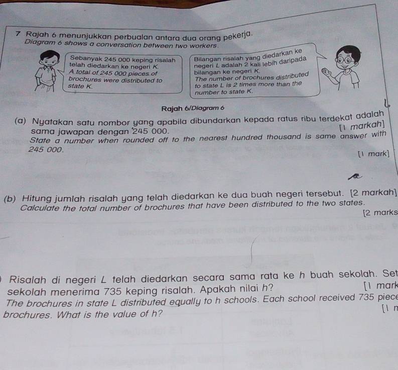 Rajah 6 menunjukkan perbualan antara dua orang pekerja. 
Diagram 6 shows a conversation between two workers 
Sebanyak 245 000 keping risalah Bilangan risalah yang diedarkan ke 
telah diedarkan ke negeri K negeri L adalah 2 kali lebih daripada 
A total of 245 000 pieces of bilangan ke negeri K. 
brochures were distributed to The number of brochures distributed 
state K. 
to state L is 2 times more than the 
number to state K. 
Rajah 6/Diagram 6 
(a) Nyatakan satu nombor yang apabila dibundarkan kepada ratus ribu terdekat adalah 
sama jawapan dengan 245 000. 
[I markah] 
State a number when rounded off to the nearest hundred thousand is same answer with
245 000. 
[1 mark] 
(b) Hitung jumlah risalah yang telah diedarkan ke dua buah negeri tersebut. [2 markah] 
Calculate the total number of brochures that have been distributed to the two states. 
[2 marks 
Risalah di negeri L telah diedarkan secara sama rata ke h buah sekolah. Set 
sekolah menerima 735 keping risalah. Apakah nilai h? [I mark 
The brochures in state L distributed equally to h schools. Each school received 735 piece 

brochures. What is the value of h?