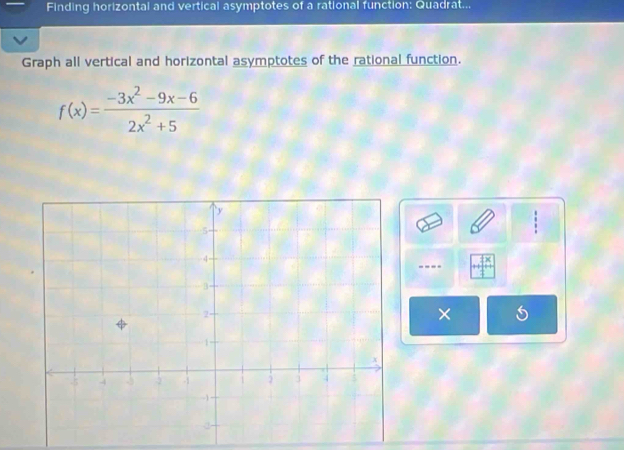 Finding horizontal and vertical asymptotes of a rational function: Quadrat... 
Graph all vertical and horizontal asymptotes of the rational function.
f(x)= (-3x^2-9x-6)/2x^2+5 
---- 
×