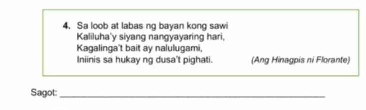 Sa loob at labas ng bayan kong sawi 
Kaliluha'y siyang nangyayaring hari, 
Kagalinga't bait ay nalulugami, 
Iniinis sa hukay ng dusa't pighati. (Ang Hinagpis ni Florante) 
Sagot:_