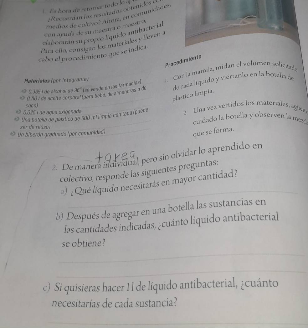 Es hora de retomar to do oa 
medios de cultivo? Áhora, en comunidades, 
con ayuda de su maestra o maestro, 
elaborarán su propio líquido antibacterial 
Para ello, consigan los materiales y lleven a 
cabo el procedimiento que se indica. 
Procedimiento
0.365 I de alcohol de 96° (se vende en las farmacias) . Con la mamila, midan el volumen solicitado 
Materiales (por integrante)
0.10 I de aceite corporal (para bebé, de almendras o de de cada líquido y viértanlo en la botella de 
plástico limpia. 
coco)
0.025 I de agua oxigenada 2. Una vez vertidos los materiales, agiten 
Una botella de plástico de 600 mí limpia con tapa (puede 
cuidado la botella y observen la mezcl 
ser de reúso) 
Un biberón graduado (por comunidad) 
que se forma. 
2. De manera individual, pero sin olvidar lo aprendido en 
colectivo, responde las siguientes preguntas: 
_ 
a) ¿Qué líquido necesitarás en mayor cantidad? 
b) Después de agregar en una botella las sustancias en 
las cantidades indicadas, ¿cuánto líquido antibacterial 
_ 
se obtiene? 
_ 
c) Si quisieras hacer 1 l de líquido antibacterial, ¿cuánto 
necesitarías de cada sustancia? 
_