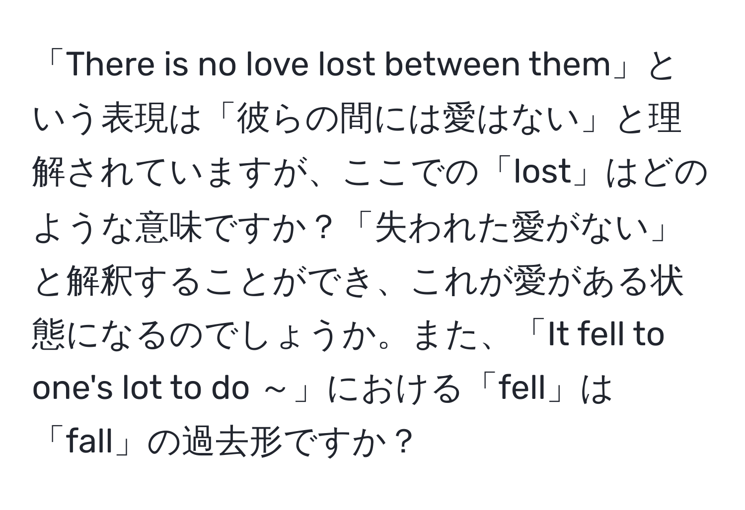 「There is no love lost between them」という表現は「彼らの間には愛はない」と理解されていますが、ここでの「lost」はどのような意味ですか？「失われた愛がない」と解釈することができ、これが愛がある状態になるのでしょうか。また、「It fell to one's lot to do ～」における「fell」は「fall」の過去形ですか？