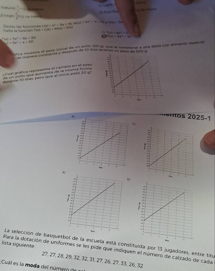 C) Light ( Niena
Naturai  k/k^2 mg Se Puerca
D) Con fru n de hierro
Griego  2/3 m 3 de hierró
Dadas las funciones L(x)=x^2-5x+15, M(x)=3x^2-x+10 y V(x)=3x
halla la función T(x)=L(x)· M(x)· V(x)
C T(x)=9x^2+3.
J(x)=7x^2-9x+30
f(x)=9x^2-3x
x)=7x^2-x+30
afica muestra el peso inicial de un pollo (60 g), que al someterse a una dieta con alimento especial
de manera constante y después de 10 días alcanzó un peso de 300 g
¿Cuál gráfica representa el cambio en el peso
de un pollo que aumenta de la misma forma
durante 10 días, pero que al inicio pesó 20 g?
·éntos 2025-1
C)
B
D)
La selección de basquetbol de la escuela está constituida por 13 jugadores, entre titu
lista siguiente:
Para la dotación de uniformes se les pide que indiquen el número de calzado de cada
27, 27, 28, 29, 32, 32, 31, 27, 26, 27, 33, 26, 32;Cuál es la moda del número d