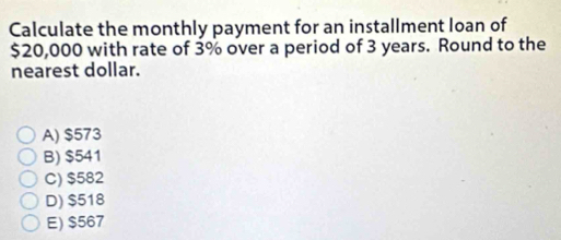 Calculate the monthly payment for an installment loan of
$20,000 with rate of 3% over a period of 3 years. Round to the
nearest dollar.
A) $573
B) $541
C) $582
D) $518
E) $567