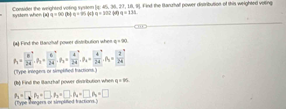 Consider the weighted voting system [ q: 45, 36, 27 ,18, 9. Find the Banzhaf power distribution of this weighted voting
system when (a) q=90 (b) q=95 (c) q=102 (d) q=131. 
(a) Find the Banzhaf power distribution when q=90.
beta _1= 8/24 , beta _2= 6/24 , beta _3= 4/24 , beta _4= 4/24 , beta _5= 2/24 
(Type integers or simplified fractions.)
(b) Find the Banzhaf power distribution when q=95.
beta _1=□ , beta _2=□ , beta _3=□ , beta _4=□ , beta _5=□
(Type integers or simplified fractions.)