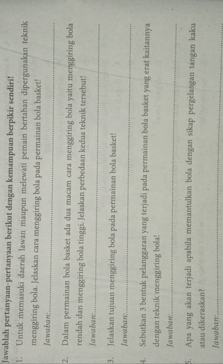 Jawablah pertanyaan-pertanyaan berikut dengan kemampuan berpikir sendiri! 
1. Untuk memasuki daerah lawan maupun melewati pemain bertahan dipergunakan teknik 
menggiring bola. Jelaskan cara menggiring bola pada permainan bola basket! 
Jawaban:_ 
2. Dalam permainan bola basket ada dua macam cara menggiring bola yaitu menggiring bola 
rendah dan menggiring bola tinggi. Jelaskan perbedaan kedua teknik tersebut! 
Jawaban:_ 
3. Jelaskan tujuan menggiring bola pada permainan bola basket! 
Jawaban:_ 
4. Sebutkan 3 bentuk pelanggaran yang terjadi pada permainan bola basket yang erat kaitannya 
dengan teknik menggiring bola! 
Jawaban:_ 
5. Apa yang akan terjadi apabila memantulkan bola dengan sikap pergelangan tangan kaku 
atau dikeraskan? 
Jawaban:_