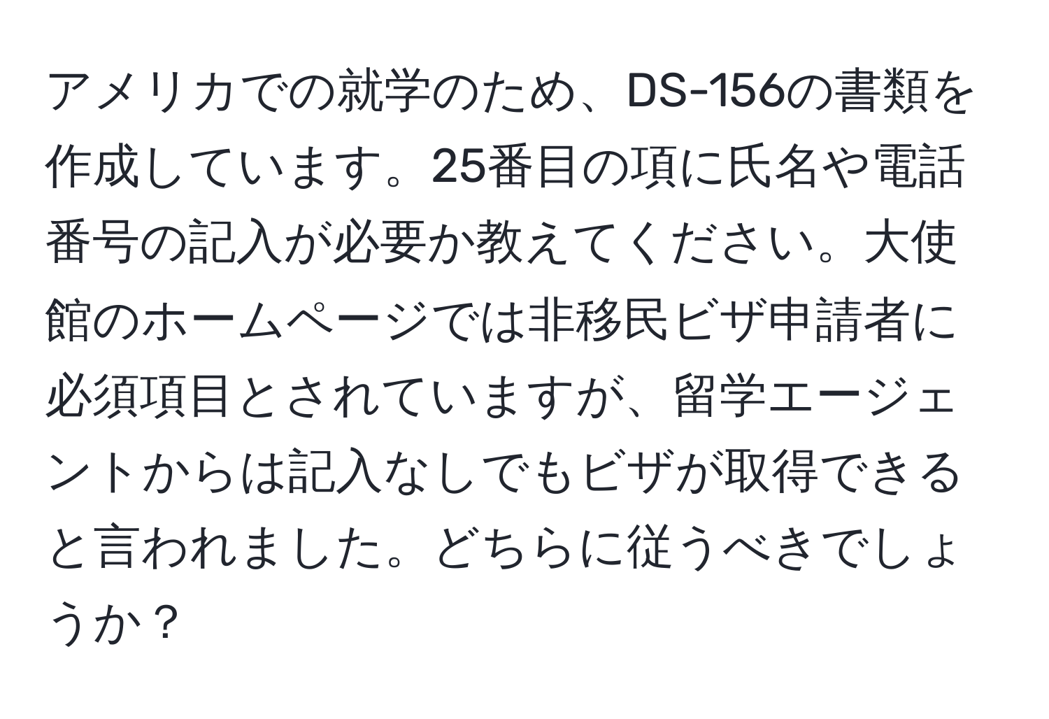 アメリカでの就学のため、DS-156の書類を作成しています。25番目の項に氏名や電話番号の記入が必要か教えてください。大使館のホームページでは非移民ビザ申請者に必須項目とされていますが、留学エージェントからは記入なしでもビザが取得できると言われました。どちらに従うべきでしょうか？