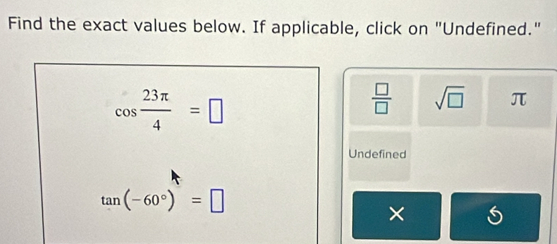 Find the exact values below. If applicable, click on "Undefined."
cos  23π /4 =□
 □ /□   sqrt(□ ) π
Undefined
tan (-60°)=□
×