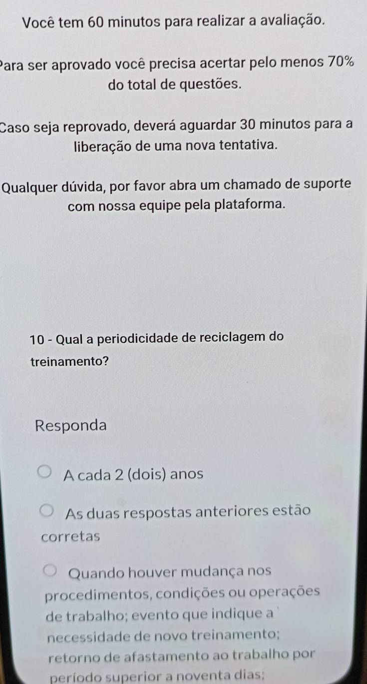 Você tem 60 minutos para realizar a avaliação.
Para ser aprovado você precisa acertar pelo menos 70%
do total de questões.
Caso seja reprovado, deverá aguardar 30 minutos para a
liberação de uma nova tentativa.
Qualquer dúvida, por favor abra um chamado de suporte
com nossa equipe pela plataforma.
10 - Qual a periodicidade de reciclagem do
treinamento?
Responda
A cada 2 (dois) anos
As duas respostas anteriores estão
corretas
Quando houver mudança nos
procedimentos, condições ou operações
de trabalho; evento que indique a
necessidade de novo treinamento;
retorno de afastamento ao trabalho por
período superior a noventa dias;