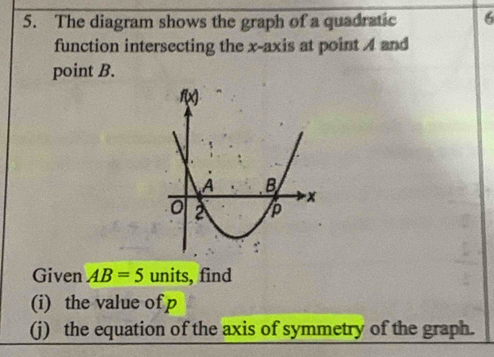 The diagram shows the graph of a quadratic
6
function intersecting the x-axis at point 4 and
point B.
Given AB=5 units, find
(i) the value of p
(j) the equation of the axis of symmetry of the graph.