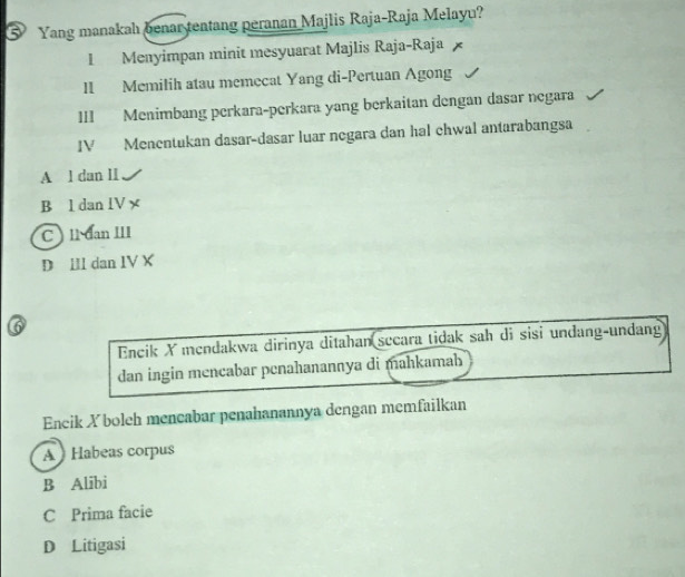 ⑤ Yang manakah benar tentang peranan Majlis Raja-Raja Melayu?
I Menyimpan minit mesyuarat Majlis Raja-Raja
II Memilih atau memecat Yang di-Pertuan Agong
III Menimbang perkara-perkara yang berkaitan dengan dasar negara
IV Menentukan dasar-dasar luar negara dan hal chwal antarabangsa
A l dan II
B l dan lV x
C ll dan III
D Ill dan IV X

Encik X mendakwa dirinya ditahan sceara tidak sah di sisi undang-undang
dan ingin mencabar penahanannya di mahkamah
Eneik Xboleh mencabar penahanannya dengan memfailkan
A Habeas corpus
B Alibi
C Prima facie
D Litigasi