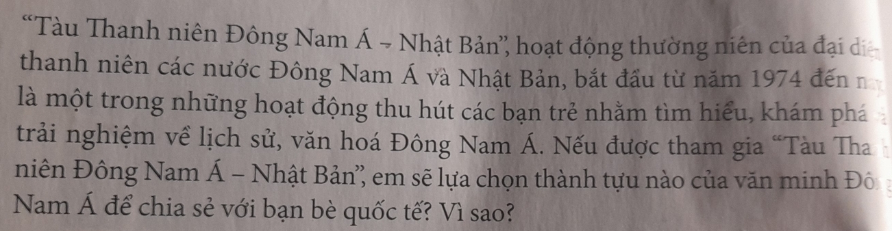 “Tàu Thanh niên Đông Nam Á → Nhật Bản” hoạt động thường niên của đại di 
thanh niên các nước Đông Nam Á và Nhật Bản, bắt đầu từ năm 1974 đến n 
là một trong những hoạt động thu hút các bạn trẻ nhằm tìm hiểu, khám phá 
trải nghiệm về lịch sử, văn hoá Đông Nam Á. Nếu được tham gia “Tàu Tha 
niên Đông Nam Á - Nhật Bản'' em sẽ lựa chọn thành tựu nào của văn minh Đô 
Nam Á để chia sẻ với bạn bè quốc tế? Vì sao?