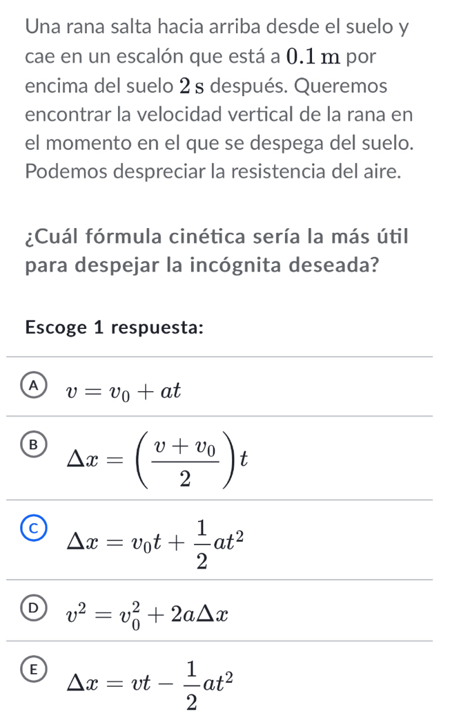 Una rana salta hacia arriba desde el suelo y
cae en un escalón que está a 0.1 m por
encima del suelo 2 s después. Queremos
encontrar la velocidad vertical de la rana en
el momento en el que se despega del suelo.
Podemos despreciar la resistencia del aire.
¿Cuál fórmula cinética sería la más útil
para despejar la incógnita deseada?
Escoge 1 respuesta:
A v=v_0+at
B △ x=(frac v+v_02)t
C △ x=v_0t+ 1/2 at^2
D v^2=v_0^(2+2a△ x
E △ x=vt-frac 1)2at^2