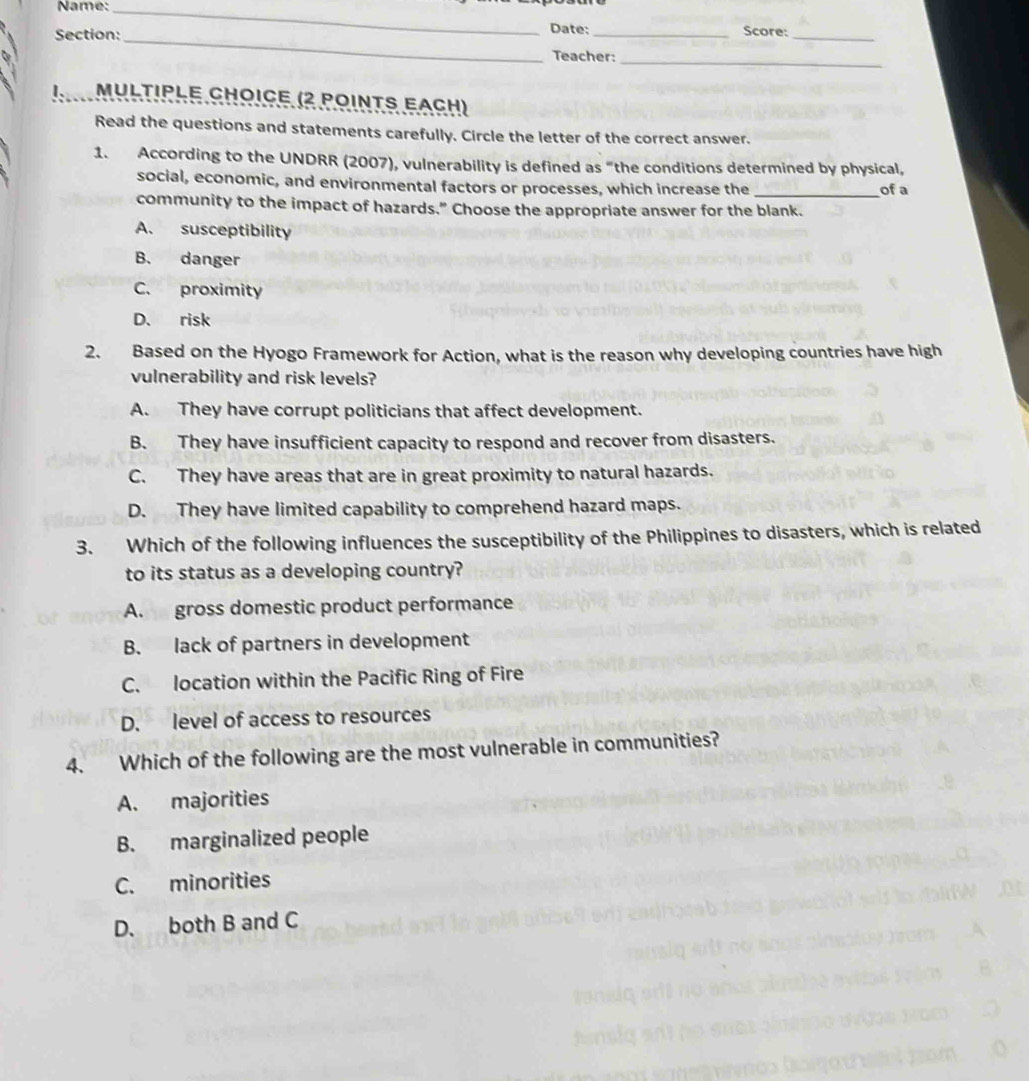 Name:_
_
Section: Date: _Score:_
Teacher:_
I、_ MULTIPLE CHOICE (2 POINTS EACH)
Read the questions and statements carefully. Circle the letter of the correct answer.
1. According to the UNDRR (2007), vulnerability is defined as “the conditions determined by physical,
social, economic, and environmental factors or processes, which increase the _of a
community to the impact of hazards.” Choose the appropriate answer for the blank.
A. susceptibility
B. danger
C. proximity
D. risk
2. Based on the Hyogo Framework for Action, what is the reason why developing countries have high
vulnerability and risk levels?
A. They have corrupt politicians that affect development.
B. They have insufficient capacity to respond and recover from disasters.
C. They have areas that are in great proximity to natural hazards.
D. They have limited capability to comprehend hazard maps.
3. Which of the following influences the susceptibility of the Philippines to disasters, which is related
to its status as a developing country?
A. gross domestic product performance
B. lack of partners in development
C. location within the Pacific Ring of Fire
D. level of access to resources
4. Which of the following are the most vulnerable in communities?
A. majorities
B. marginalized people
C. minorities
D. both B and C