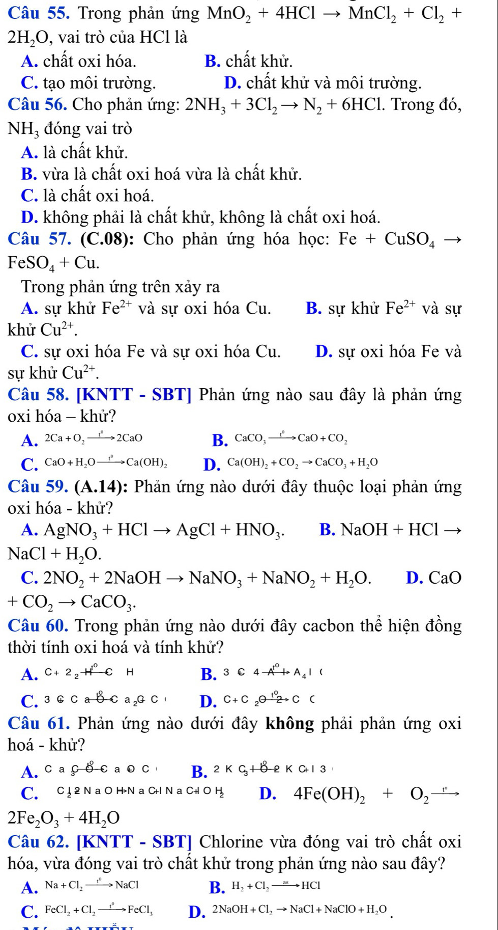 Trong phản ứng MnO_2+4HClto MnCl_2+Cl_2+
2H_2O, , vai trò của HCl là
A. chất oxi hóa. B. chất khử.
C. tạo môi trường. D. chất khử và môi trường.
Câu 56. Cho phản ứng: 2NH_3+3Cl_2to N_2+6HCl. Trong đó,
NH_3 đóng vai trò
A. là chất khử.
B. vừa là chất oxi hoá vừa là chất khử.
C. là chất oxi hoá.
D. không phải là chất khử, không là chất oxi hoá.
Câu 57. (C.08): Cho phản ứng hóa học: Fe+CuSO_4 _ 
FeSO_4+Cu.
Trong phản ứng trên xảy ra
A. sự khử Fe^(2+) và sự oxi hóa Cu. B. sự khử Fe^(2+) và sự
khử Cu^(2+).
C. sự oxi hóa Fe và sự oxi hóa Cu. D. sự oxi hóa Fe và
sự khử Cu^(2+).
Câu 58. [KNTT - SBT] Phản ứng nào sau đây là phản ứng
oxi hóa - khử?
A. 2Ca+O_2to 2CaO B. CaCO_3xrightarrow t°CaO+CO_2
C. CaO+H_2Oxrightarrow t°Ca(OH)_2 D. Ca(OH)_2+CO_2to CaCO_3+H_2O
Câu 59. (A.14) 0: Phản ứng nào dưới đây thuộc loại phản ứng
oxi hóa - khử?
A. AgNO_3+HClto AgCl+HNO_3. B. NaOH+HCl to
NaCl+H_2O.
C. 2NO_2+2NaOHto NaNO_3+NaNO_2+H_2O. D. CaO
+CO_2to CaCO_3.
Câu 60. Trong phản ứng nào dưới đây cacbon thể hiện đồng
thời tính oxi hoá và tính khử?
A. C+2_2H^0CH B. 3C4to A_4I(
C. 3GCab-Ca_2GC D. C+C_2to Cxrightarrow [C
Câu 61. Phản ứng nào dưới đây không phải phản ứng oxi
hoá - khử?
A. caçoca0c B. 2KC_3+8-2KCH3
C. C ↓2 N a O H>N a C+l N a C+l O H D. 4Fe(OH)_2+O_2to
2Fe_2O_3+4H_2O
Câu 62. [KNTT-SBT] Chlorine vừa đóng vai trò chất oxi
hóa, vừa đóng vai trò chất khử trong phản ứng nào sau đây?
A. Na+Cl_2to NaCl B. H_2+Cl_2to HCl
C. FeCl_2+Cl_2to FeCl_0FeCl_3 D. 2NaOH+Cl_2to NaCl+NaClO+H_2O