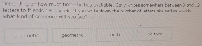 Depending on how much time she has available, Carly writes somewhere between 3 and 12
letters to friends each week. If you write down the number of letters she writes weekly,
what kind of sequence will you see?
arithmetic geometric both neither