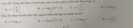 Trong các hàm số dưới đây, hàm số nào nghịch biển trên tập số thực R.
A. y=( π /3 )^x B. y=log _ π /4 (2x^2+1) C. y=( 2/e )^x D. y=log _ 2/3 x
Câu 25. Hàm số nào dưới đây nghịch biển trên tập xác định của nó?
A. y=log _sqrt(3)x B. y=log _2(sqrt(x)+1) C. y=log _ π /4 x D. y=( π /3 )^x
x-3