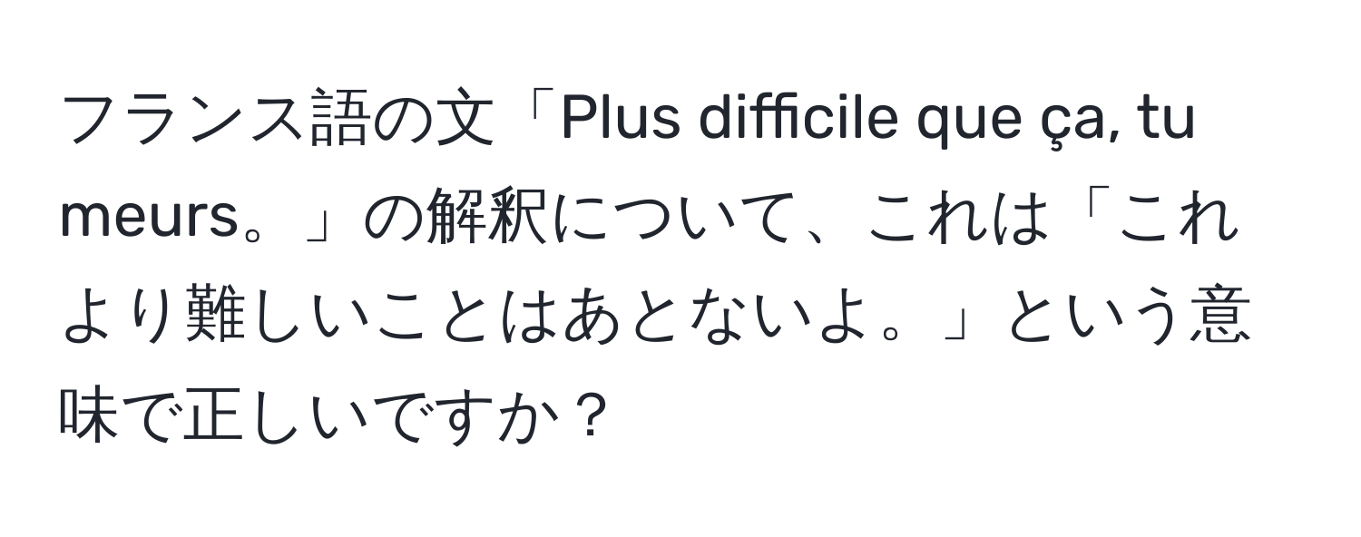 フランス語の文「Plus difficile que ça, tu meurs。」の解釈について、これは「これより難しいことはあとないよ。」という意味で正しいですか？