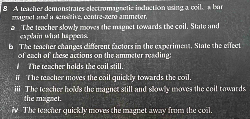 A teacher demonstrates electromagnetic induction using a coil, a bar 
magnet and a sensitive, centre-zero ammeter. 
a The teacher slowly moves the magnet towards the coil. State and 
explain what happens. 
b The teacher changes different factors in the experiment. State the effect 
of each of these actions on the ammeter reading: 
i The teacher holds the coil still. 
ii The teacher moves the coil quickly towards the coil. 
iii The teacher holds the magnet still and slowly moves the coil towards 
the magnet. 
iv The teacher quickly moves the magnet away from the coil.