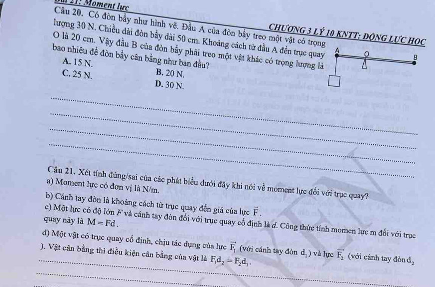 21: Moment lực
Câu 20, Có đòn bầy như hình vẽ. Đầu A của đòn bầy treo một vật có trọng B
CHƯƠNG 3 Lý 10 KNTT : ĐộNG LƯC Học
lượng 30 N. Chiều dài đòn bầy dài 50 cm. Khoảng cách từ đầu A đến trục quay A
O là 20 cm. Vậy đầu B của đòn bầy phải treo một vật khác có trọng lượng là
bao nhiêu đề đòn bầy cân bằng như ban đầu?
A. 15 N. B. 20 N.
C. 25 N. D. 30 N.
_
_
_
_
Câu 21. Xét tính đúng/sai của các phát biểu dưới đây khi nói về moment lực đối với trục quay?
a) Moment lực có đơn vị là N/m.
b) Cánh tay đòn là khoảng cách từ trục quay đến giá của lực vector F. 
quay này là M=Fd. 
c) Một lực có độ lớn F và cánh tay đòn đối với trục quay cố định là d. Công thức tính momen lực m đối với trục
_
d) Một vật có trục quay cố định, chịu tác dụng của lực vector F_1 (với cánh tay đòn dị ) và lực vector F_2 (với cánh tay đòn d_2
). Vật cân bằng thì điều kiện cân bằng của vật là F_1d_2=F_2d_1. 
_
_