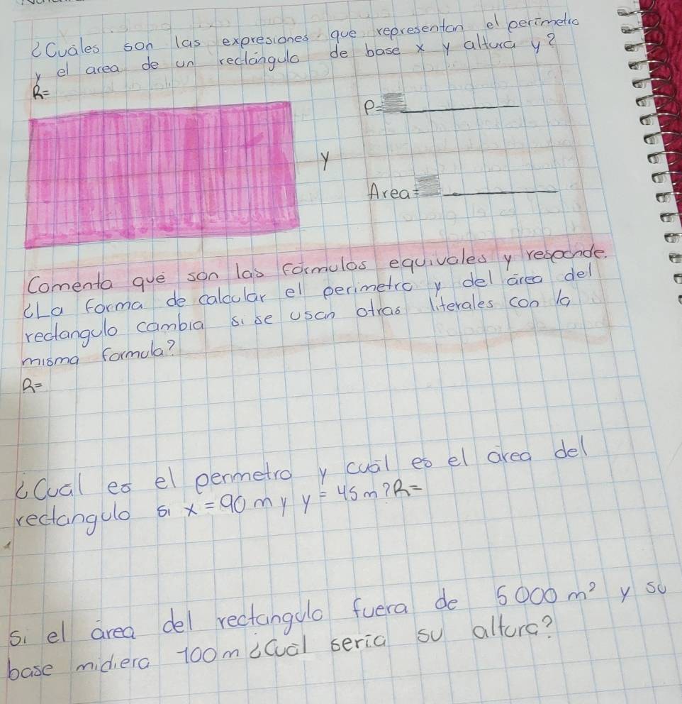 CCuales son las expresiones gue representan el perimetic 
y el area de un reclangulo de base xy altura y?
R=
P= _ 
Y 
Area__ 
Comenta gue son las formulas equivales y resocnde. 
cLa forma de calcular el perimetro y del area del 
reclangulo cambig sise usan atras literales con 1 
misma formula?
R=
cCual ex el penmetro y cual es el area del 
rectangulo 5 x=90m y y=45m? R=
si el area del rectangoo fuera de 5000m^2 y sc 
base midiera 1o0micuàl seria so altura?