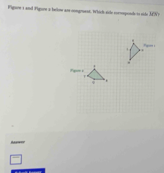 Figure 1 and Figure 2 below are congruent. Which side corresponds to side overline MN
Answer