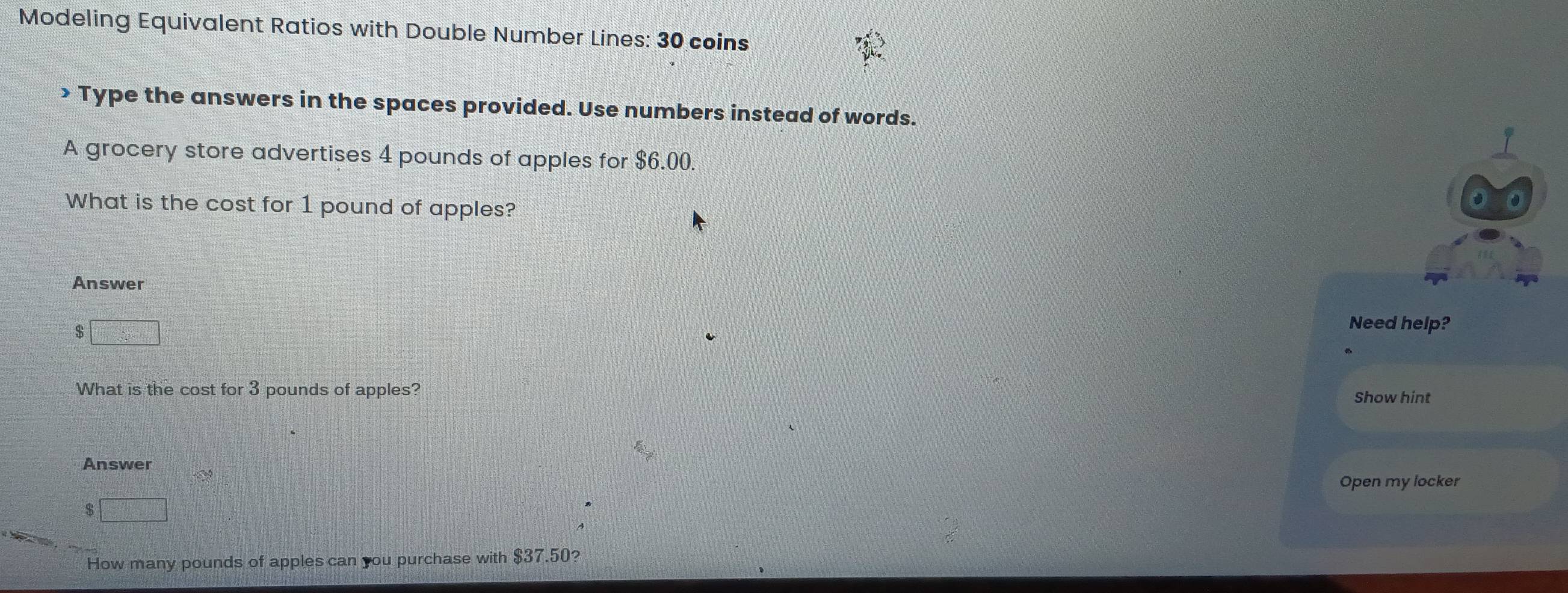 Modeling Equivalent Ratios with Double Number Lines: 30 coins 
> Type the answers in the spaces provided. Use numbers instead of words. 
A grocery store advertises 4 pounds of apples for $6.00. 
What is the cost for 1 pound of apples? 
Answer
$ □
Need help? 
What is the cost for 3 pounds of apples? 
Show hint 
Answer 
Open my locker
$□
How many pounds of apples can you purchase with $37.50?