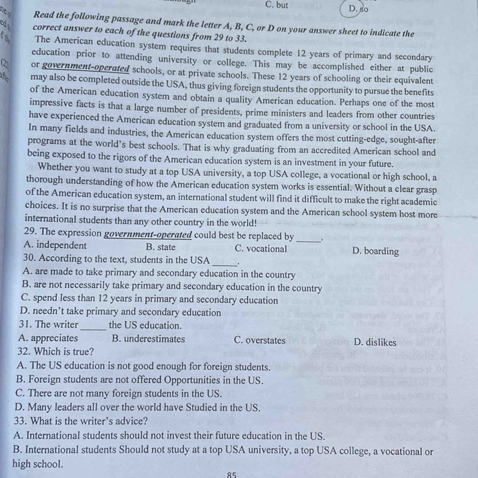 C. but D. so
ne d Read the following passage and mark the letter A, B, C, or D on your answer sheet to indicate the
ed correct answer to each of the questions from 29 to 33.
f the The American education system requires that students complete 12 years of primary and secondary
education prior to attending university or college. This may be accomplished either at public
(2 or government-operated schools, or at private schools. These 12 years of schooling or their equivalent
añ may also be completed outside the USA, thus giving foreign students the opportunity to pursue the benefits
of the American education system and obtain a quality American education. Perhaps one of the most
impressive facts is that a large number of presidents, prime ministers and leaders from other countries
have experienced the American education system and graduated from a university or school in the USA.
In many fields and industries, the American education system offers the most cutting-edge, sought-after
programs at the world’s best schools. That is why graduating from an accredited American school and
being exposed to the rigors of the American education system is an investment in your future.
Whether you want to study at a top USA university, a top USA college, a vocational or high school, a
thorough understanding of how the American education system works is essential. Without a clear grasp
of the American education system, an international student will find it difficult to make the right academic
choices. It is no surprise that the American education system and the American school system host more
international students than any other country in the world!
29. The expression government-operated could best be replaced by_
A. independent B. state C. vocational D. boarding
30. According to the text, students in the USA _.
A. are made to take primary and secondary education in the country
B. are not necessarily take primary and secondary education in the country
C. spend less than 12 years in primary and secondary education
D. needn’t take primary and secondary education
31. The writer_ the US education.
A. appreciates B. underestimates C. overstates D. dislikes
32. Which is true?
A. The US education is not good enough for foreign students.
B. Foreign students are not offered Opportunities in the US.
C. There are not many foreign students in the US.
D. Many leaders all over the world have Studied in the US.
33. What is the writer’s advice?
A. International students should not invest their future education in the US.
B. International students Should not study at a top USA university, a top USA college, a vocational or
high school.
85