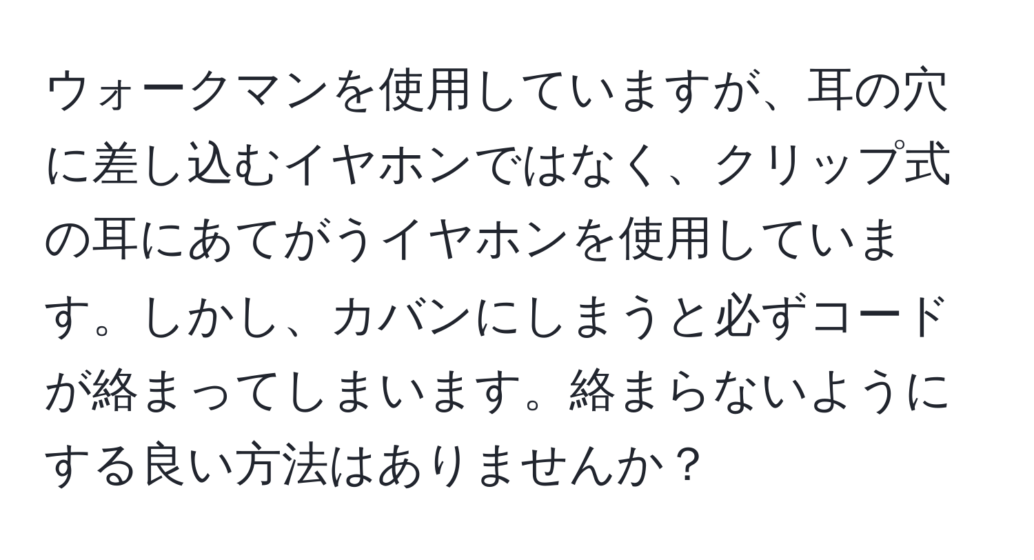 ウォークマンを使用していますが、耳の穴に差し込むイヤホンではなく、クリップ式の耳にあてがうイヤホンを使用しています。しかし、カバンにしまうと必ずコードが絡まってしまいます。絡まらないようにする良い方法はありませんか？