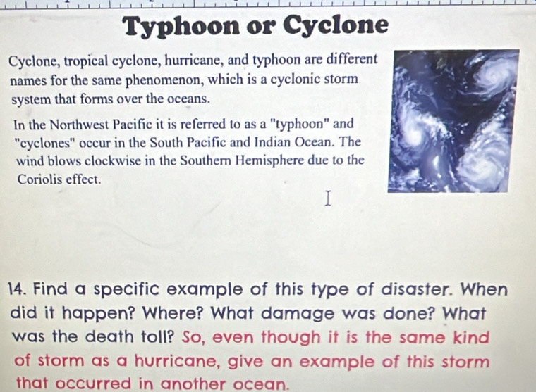 Typhoon or Cyclone 
Cyclone, tropical cyclone, hurricane, and typhoon are different 
names for the same phenomenon, which is a cyclonic storm 
system that forms over the oceans. 
In the Northwest Pacific it is referred to as a "typhoon" and 
"cyclones" occur in the South Pacific and Indian Ocean. The 
wind blows clockwise in the Southern Hemisphere due to the 
Coriolis effect. 
14. Find a specific example of this type of disaster. When 
did it happen? Where? What damage was done? What 
was the death toll? So, even though it is the same kind 
of storm as a hurricane, give an example of this storm 
that occurred in another ocean.