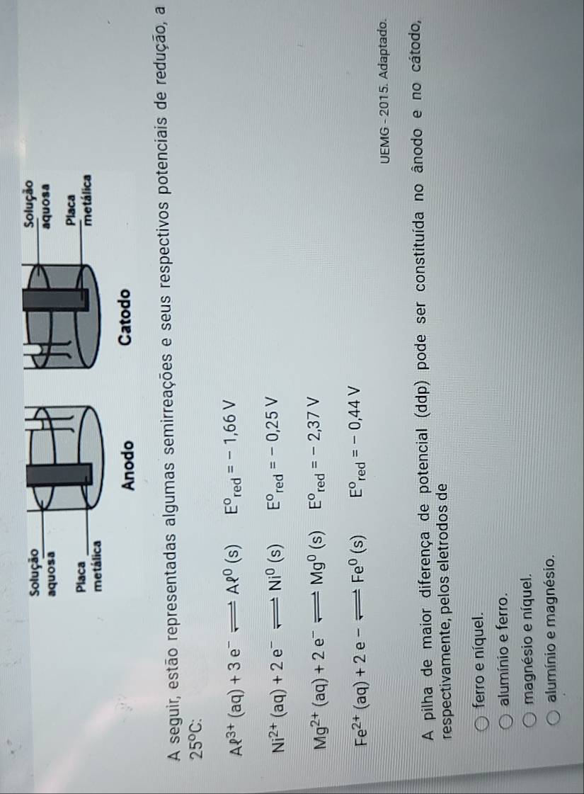 Solução Solução
aquosa aquosa
Placa
Placa
metálica metálica
Anodo Catodo
A seguir, estão representadas algumas semirreações e seus respectivos potenciais de redução, a
25°C :
Aell^(3+)(aq)+3e^-leftharpoons Aell^0(s) E°_red=-1,66V
Ni^(2+)(aq)+2e^-leftharpoons Ni^0(s) E°_red=-0,25V
Mg^(2+)(aq)+2e^-leftharpoons Mg^0(s) E°_red=-2,37V
Fe^(2+)(aq)+2e-leftharpoons Fe^0(s) E°_red=-0,44V
UEMG - 2015. Adaptado.
A pilha de maior diferença de potencial (ddp) pode ser constituída no ânodo e no cátodo,
respectivamente, pelos eletrodos de
ferro e níquel.
alumínio e ferro.
magnésio e níquel.
alumínio e magnésio.