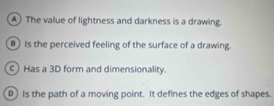 A)The value of lightness and darkness is a drawing.
B) Is the perceived feeling of the surface of a drawing.
C)Has a 3D form and dimensionality.
) Is the path of a moving point. It deflnes the edges of shapes.