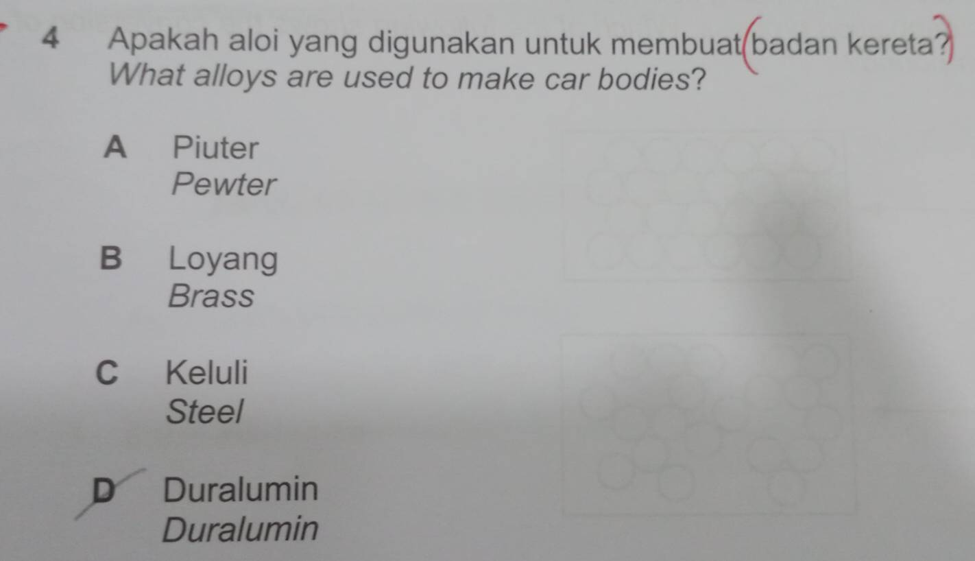 Apakah aloi yang digunakan untuk membuat(badan kereta?
What alloys are used to make car bodies?
A Piuter
Pewter
B Loyang
Brass
C Keluli
Steel
D Duralumin
Duralumin