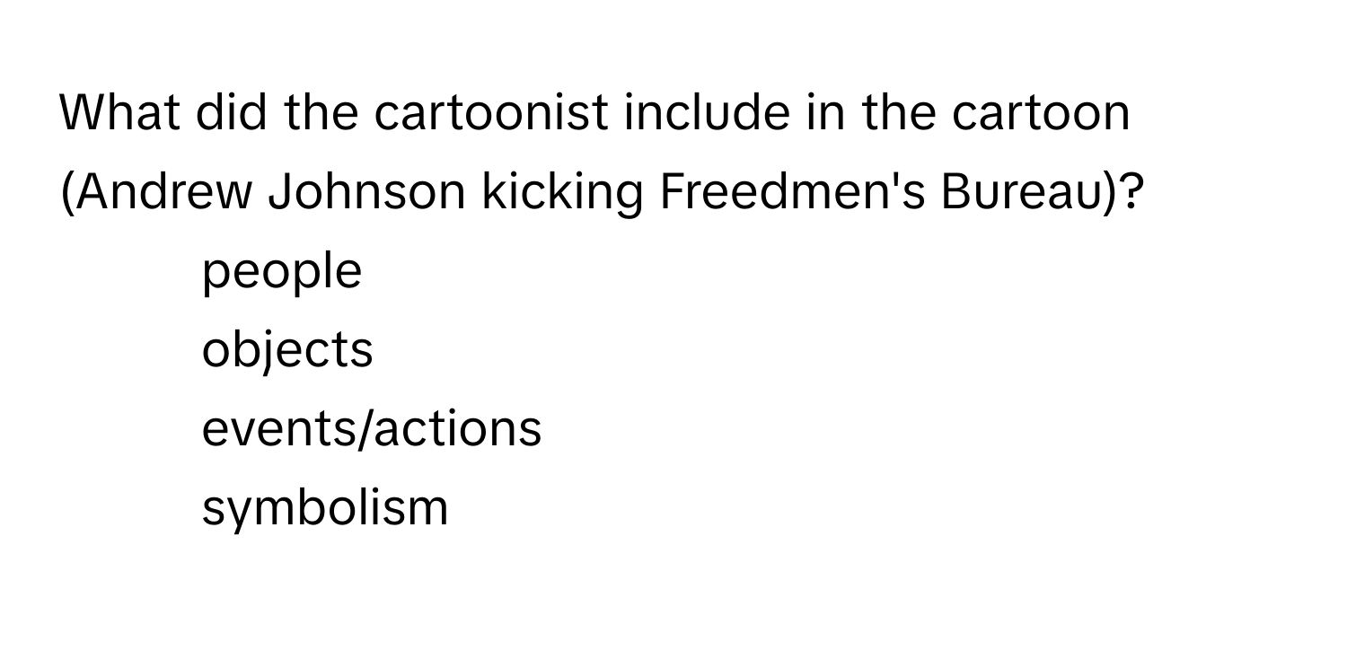 What did the cartoonist include in the cartoon (Andrew Johnson kicking Freedmen's Bureau)?
- people
- objects
- events/actions
- symbolism