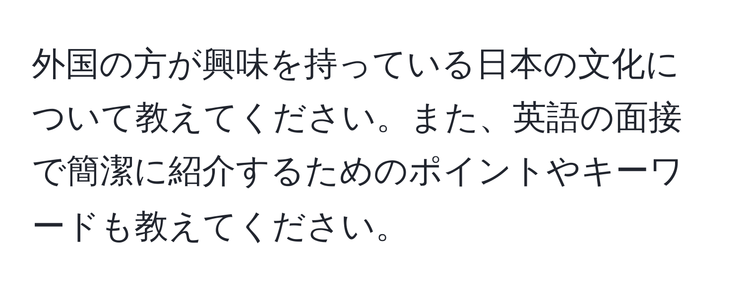 外国の方が興味を持っている日本の文化について教えてください。また、英語の面接で簡潔に紹介するためのポイントやキーワードも教えてください。