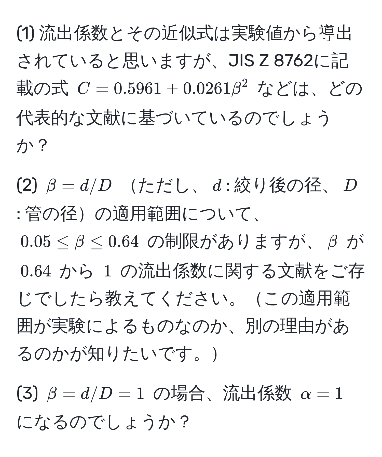 (1) 流出係数とその近似式は実験値から導出されていると思いますが、JIS Z 8762に記載の式 $C = 0.5961 + 0.0261beta^2$ などは、どの代表的な文献に基づいているのでしょうか？  

(2) $beta = d/D$ ただし、$d$: 絞り後の径、$D$: 管の径の適用範囲について、$0.05 ≤ beta ≤ 0.64$ の制限がありますが、$beta$ が $0.64$ から $1$ の流出係数に関する文献をご存じでしたら教えてください。この適用範囲が実験によるものなのか、別の理由があるのかが知りたいです。

(3) $beta = d/D = 1$ の場合、流出係数 $α = 1$ になるのでしょうか？