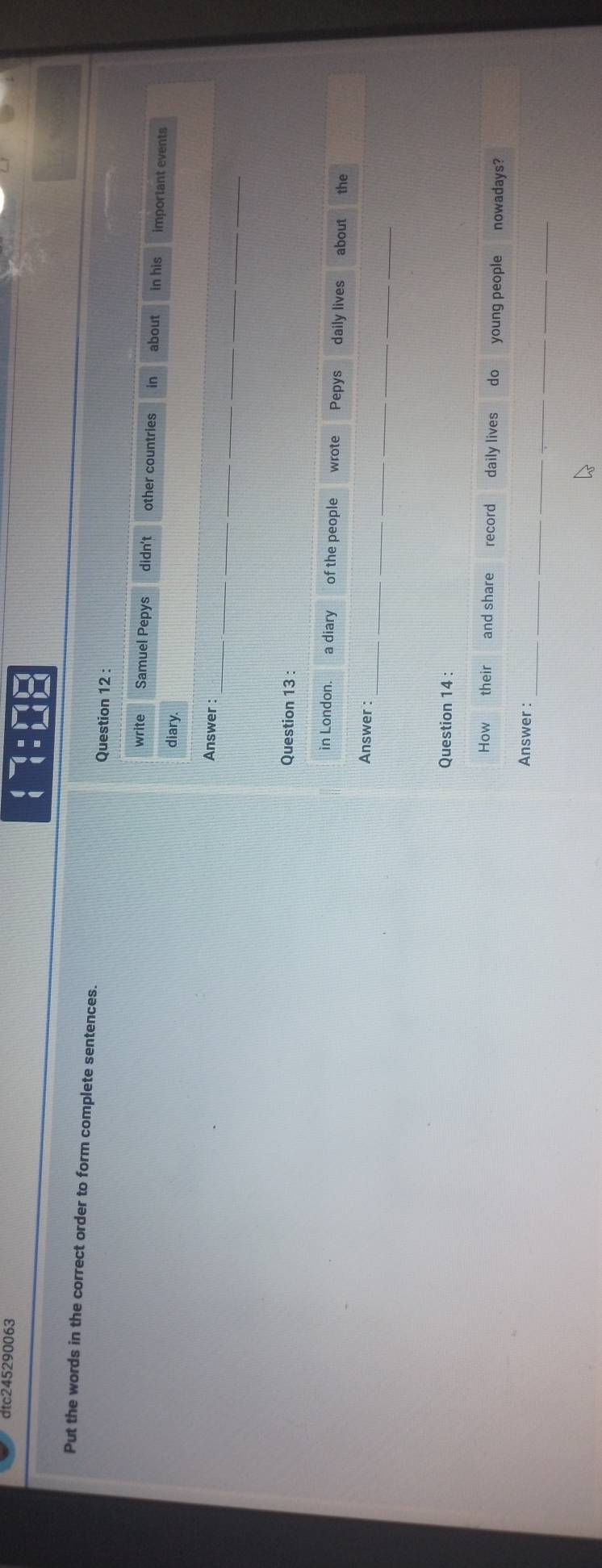 dtc245290063
beginarrayr 4-1=□  (1=□ endarray
Put the words in the correct order to form complete sentences. 
Question 12 : 
write Samuel Pepys didn't other countries in about in his important events 
diary. 
_ 
Answer : 
Question 13 : 
in London. a diary of the people wrote Pepys daily lives about the 
_ 
Answer : 
Question 14 : 
How their and share record daily lives do young people nowadays? 
_ 
Answer :