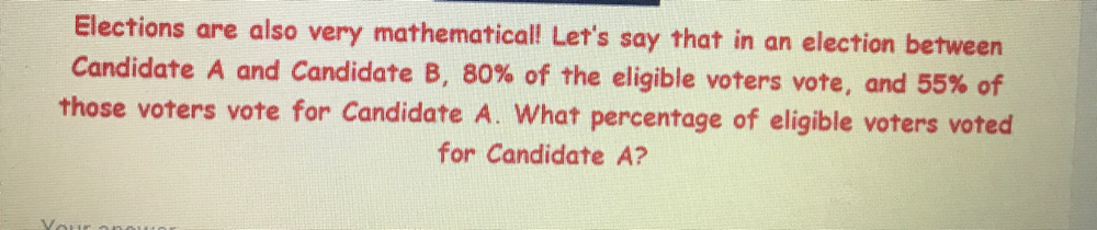 Elections are also very mathematical! Let's say that in an election between 
Candidate A and Candidate B, 80% of the eligible voters vote, and 55% of 
those voters vote for Candidate A. What percentage of eligible voters voted 
for Candidate A?