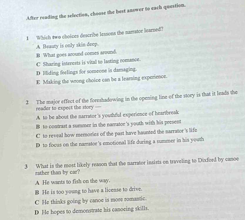 After reading the selection, choose the best answer to each question.
1 Which two choices describe lessons the narrator learned?
A Beauty is only skin deep.
B What goes around comes around.
C Sharing interests is vital to lasting romance.
D Hiding feelings for someone is damaging.
E Making the wrong choice can be a learning experience.
2 The major effect of the foreshadowing in the opening line of the story is that it leads the
reader to expect the story —
A to be about the narrator 's youthful experience of heartbreak
B to contrast a summer in the narrator ’s youth with his present
C to reveal how memories of the past have haunted the narrator 's life
D to focus on the narrator 's emotional life during a summer in his youth
3 What is the most likely reason that the narrator insists on traveling to Dixford by canoe
rather than by car?
A He wants to fish on the way.
B He is too young to have a license to drive.
C He thinks going by canoe is more romantic.
D He hopes to demonstrate his canoeing skills.