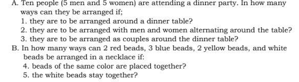 Ten people (5 men and 5 women) are attending a dinner party. In how many 
ways can they be arranged if; 
1. they are to be arranged around a dinner table? 
2. they are to be arranged with men and women alternating around the table? 
3. they are to be arranged as couples around the dinner table? 
B. In how many ways can 2 red beads, 3 blue beads, 2 yellow beads, and white 
beads be arranged in a necklace if: 
4. beads of the same color are placed together? 
5. the white beads stay together?