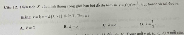 Diện tích S của hình thang cong giới hạn bởi đồ thị hàm số y=f(x)= 1/x  , trục hoành và hai đường
thẳng x=1; x=k(k>1) là ln 3. Tim k ?
A. k=2 B. k=3 C. k=e D. k= 3/2 . 
đển câu 16. Trong mỗi ý a), b), c), d) ở mỗi câu,