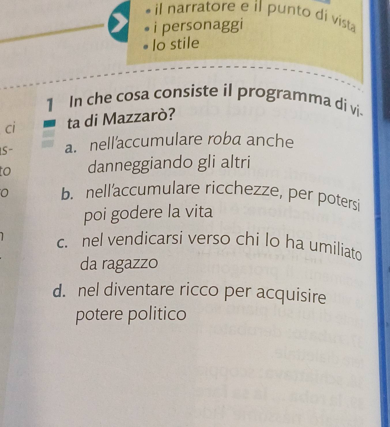 il narratore e il punto di vista
i personaggi
lo stile
1 In che cosa consiste il programma di vi.
ci ta di Mazzarò?
S-
a. nellaccumulare roba anche
to
danneggiando gli altri
0 b. nell'accumulare ricchezze, per potersi
poi godere la vita
c. nel vendicarsi verso chi lo ha umiliato
da ragazzo
d. nel diventare ricco per acquisire
potere politico