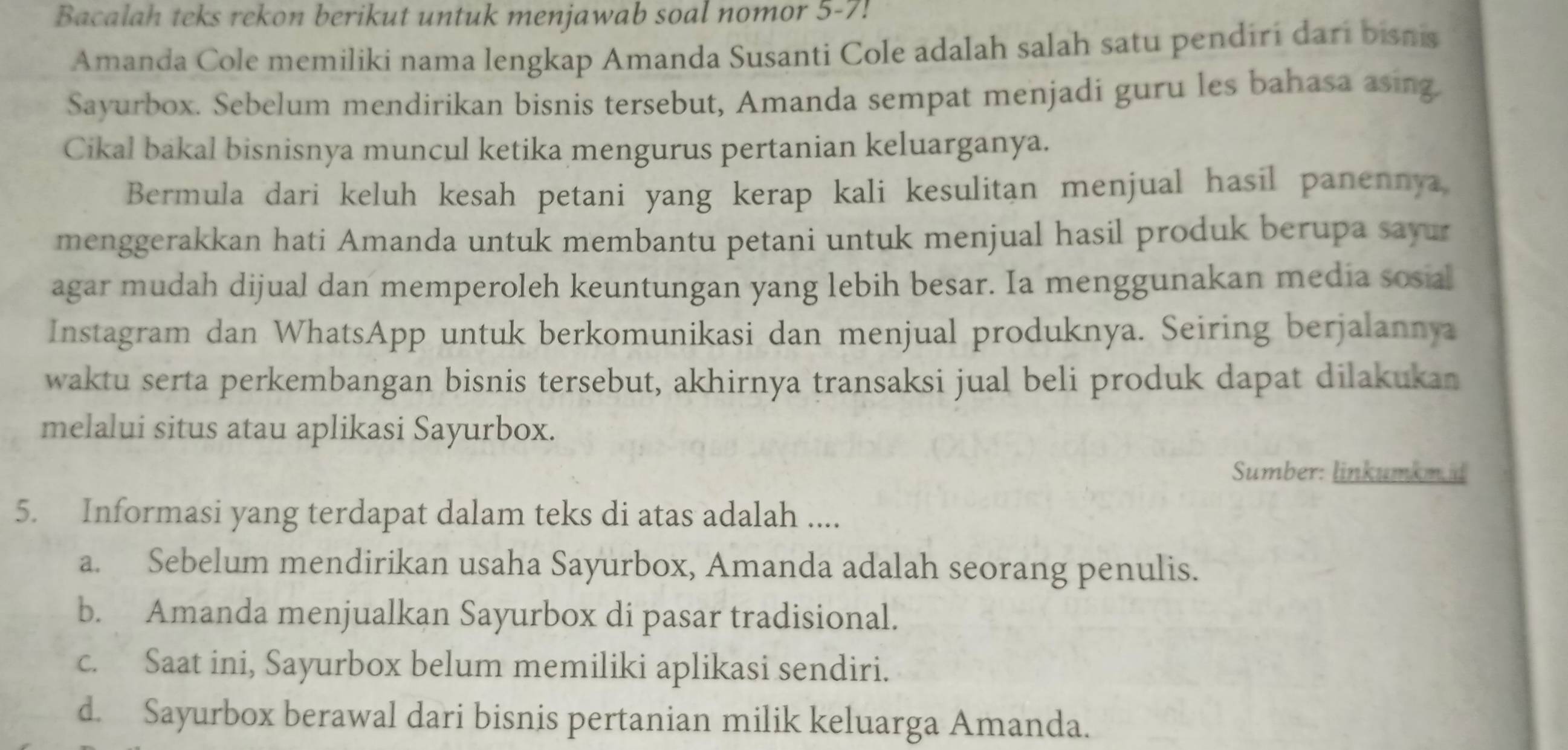 Bacalah teks rekon berikut untuk menjawab soal nomor 5-7!
Amanda Cole memiliki nama lengkap Amanda Susanti Cole adalah salah satu pendirí darí bisnis
Sayurbox. Sebelum mendirikan bisnis tersebut, Amanda sempat menjadi guru les bahasa asing.
Cikal bakal bisnisnya muncul ketika mengurus pertanian keluarganya.
Bermula dari keluh kesah petani yang kerap kali kesulitan menjual hasil panennya
menggerakkan hati Amanda untuk membantu petani untuk menjual hasil produk berupa sayur
agar mudah dijual dan memperoleh keuntungan yang lebih besar. Ia menggunakan media sosial
Instagram dan WhatsApp untuk berkomunikasi dan menjual produknya. Seiring berjalannya
waktu serta perkembangan bisnis tersebut, akhirnya transaksi jual beli produk dapat dilakukan
melalui situs atau aplikasi Sayurbox.
Sumber: linkumkm id
5. Informasi yang terdapat dalam teks di atas adalah ....
a. Sebelum mendirikan usaha Sayurbox, Amanda adalah seorang penulis.
b. Amanda menjualkan Sayurbox di pasar tradisional.
c. Saat ini, Sayurbox belum memiliki aplikasi sendiri.
d. Sayurbox berawal dari bisnis pertanian milik keluarga Amanda.