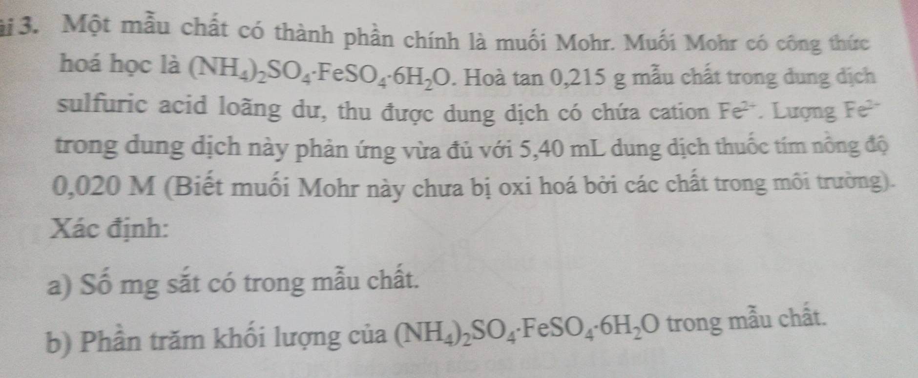 ài 3. Một mẫu chất có thành phần chính là muối Mohr. Muối Mohr có công thức 
hoá học là (NH_4)_2SO_4· FeSO_4· 6H_2O. Hoà tan 0,215g; mẫu chất trong dung dịch 
sulfuric acid loãng dư, thu được dung dịch có chứa cation Fe^(2+). Lượng Fe^(2+)
trong dung dịch này phản ứng vừa đủ với 5,40 mL dung dịch thuốc tím nông độ
0,020 M (Biết muối Mohr này chưa bị oxi hoá bởi các chất trong môi trường). 
Xác định: 
a) Số mg sắt có trong mẫu chất. 
b) Phần trăm khối lượng của (NH_4)_2SO_4· FeSO_4· 6H_2O trong mẫu chất.