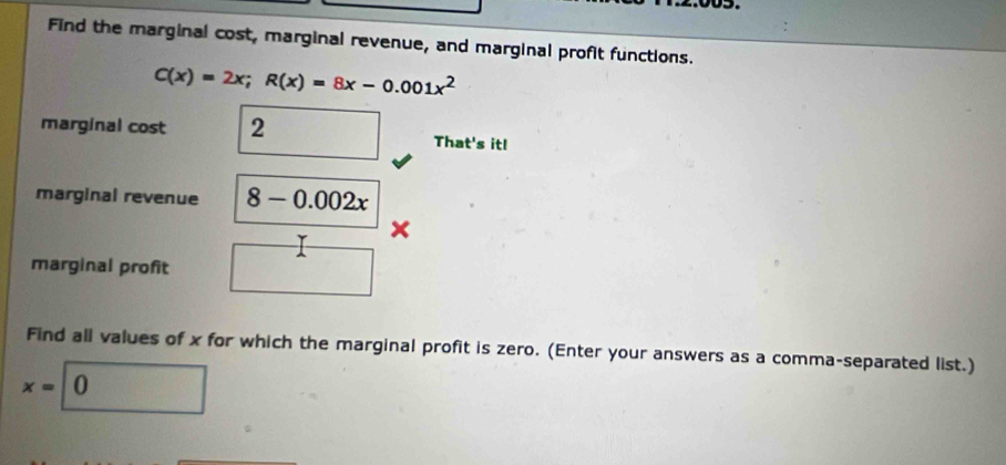 Find the marginal cost, marginal revenue, and marginal profit functions.
C(x)=2x; R(x)=8x-0.001x^2
marginal cost 2 That's it!
marginal revenue 8-0.002x
L x
marginal profit
Find all values of x for which the marginal profit is zero. (Enter your answers as a comma-separated list.)
x=0