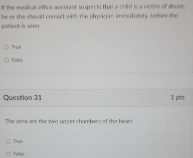 If the medical office assistant suspects that a child is a victim of abuse,
he or she should consult with the physician immediately, before the
patient is seen.
True
False
Question 31 1 pts
The atria are the two upper chambers of the heart
True
False