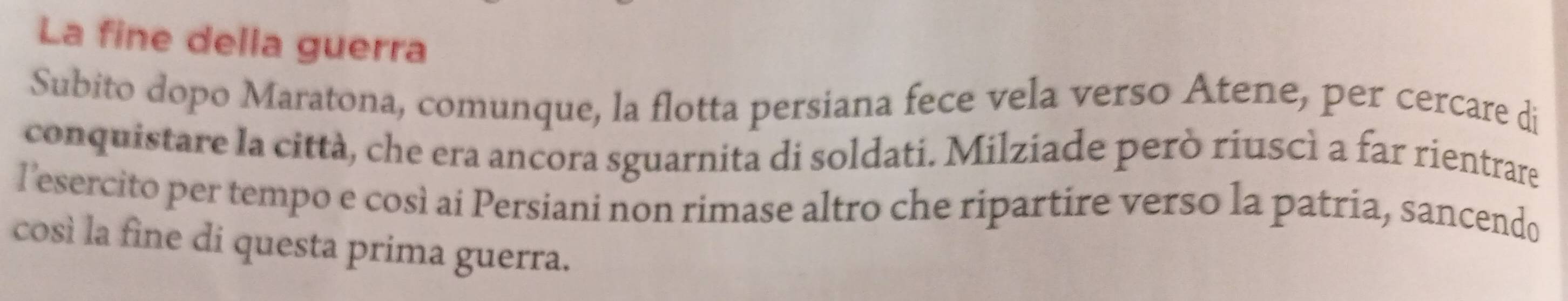 La fine della guerra 
Subito dopo Maratona, comunque, la flotta persiana fece vela verso Atene, per cercare di 
conquistare la città, che era ancora sguarnita di soldati. Milziade però riuscì a far rientrare 
l’esercito per tempo e così ai Persiani non rimase altro che ripartire verso la patria, sancendo 
così la fine di questa prima guerra.