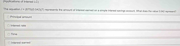 (Applications of Interest LC)
The equation I=(675)(0.042)(7) represents the amount of interest earned on a simple interest savings account. What does the value 0.042 represent?
Principal amount
Interest rale
Time
Interest eamed