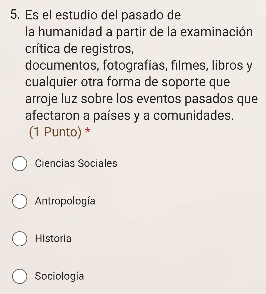 Es el estudio del pasado de
la humanidad a partir de la examinación
crítica de registros,
documentos, fotografías, filmes, libros y
cualquier otra forma de soporte que
arroje luz sobre los eventos pasados que
afectaron a países y a comunidades.
(1 Punto) *
Ciencias Sociales
Antropología
Historia
Sociología