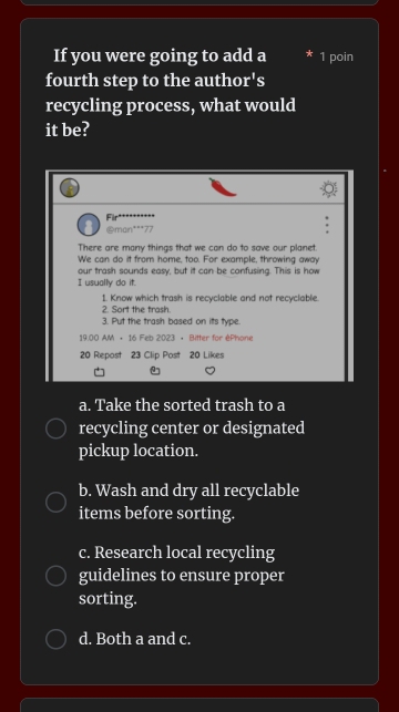 If you were going to add a 1 poin
fourth step to the autho r's 
recycling process, what would
it be?
Fir
@man***77
There are many things that we can do to save our planet.
We can do it from home, too. For example, throwing away
our trash sounds easy, but it can be confusing. This is how
I usually do it.
1. Know which trash is recyclable and not recyclable.
2. Sort the trash.
3. Put the trash based on its type.
19.00 AM + 16 Feb 2023 • Bitter for éPhone
20 Repost 23 Clip Post 20 Likes
a. Take the sorted trash to a
recycling center or designated
pickup location.
b. Wash and dry all recyclable
items before sorting.
c. Research local recycling
guidelines to ensure proper
sorting.
d. Both a and c.